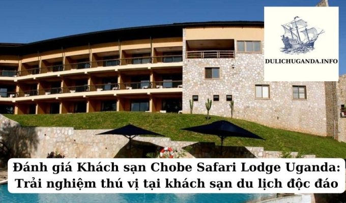 Đánh giá Khách sạn Chobe Safari Lodge Uganda: Trải nghiệm thú vị tại khách sạn du lịch độc đáo