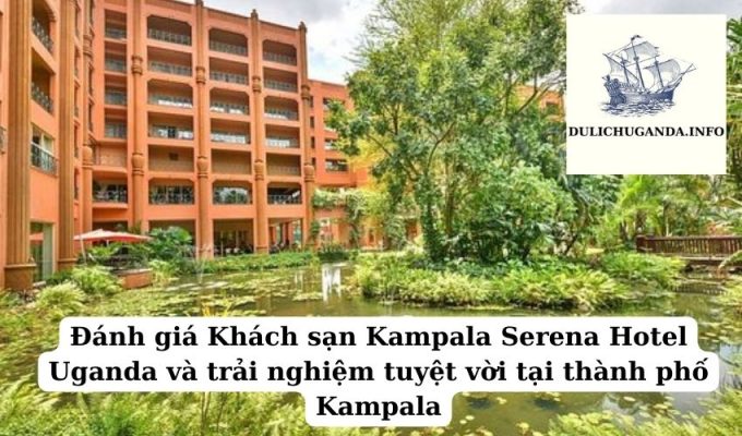 Đánh giá Khách sạn Kampala Serena Hotel Uganda và trải nghiệm tuyệt vời tại thành phố Kampala