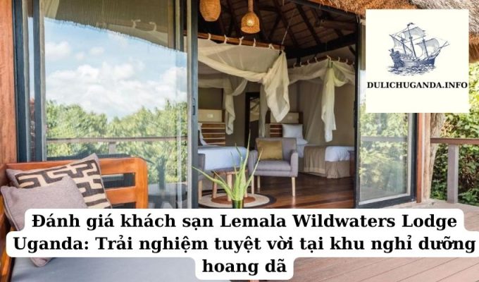 Đánh giá khách sạn Lemala Wildwaters Lodge Uganda: Trải nghiệm tuyệt vời tại khu nghỉ dưỡng hoang dã