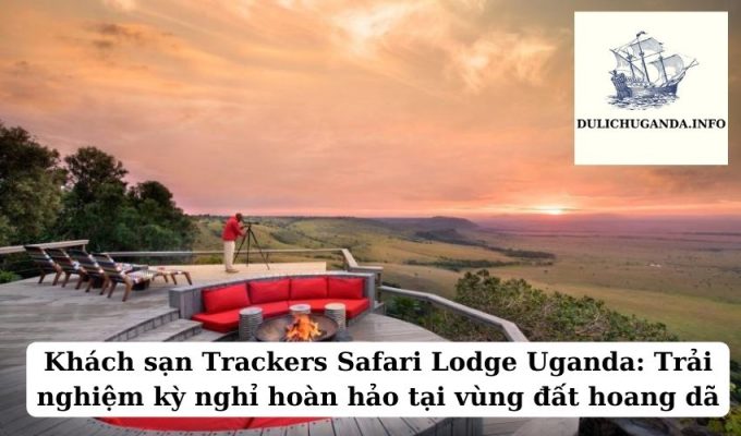 Khách sạn Trackers Safari Lodge Uganda: Trải nghiệm kỳ nghỉ hoàn hảo tại vùng đất hoang dã