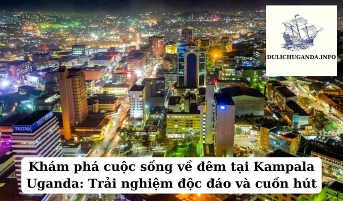 Khám phá cuộc sống về đêm tại Kampala Uganda: Trải nghiệm độc đáo và cuốn hút