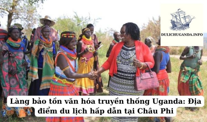 Làng bảo tồn văn hóa truyền thống Uganda: Địa điểm du lịch hấp dẫn tại Châu Phi