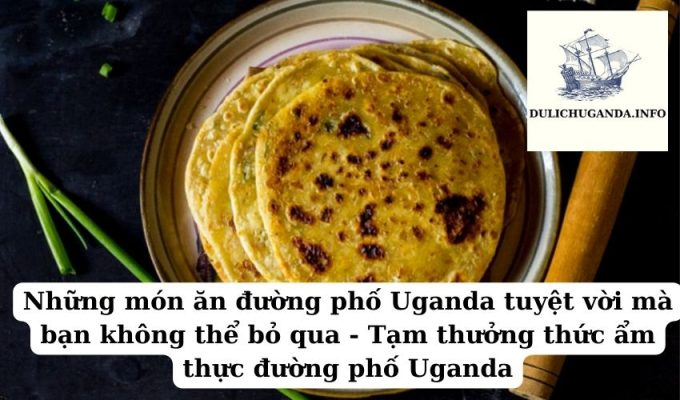 Những món ăn đường phố Uganda tuyệt vời mà bạn không thể bỏ qua – Tạm thưởng thức ẩm thực đường phố Uganda