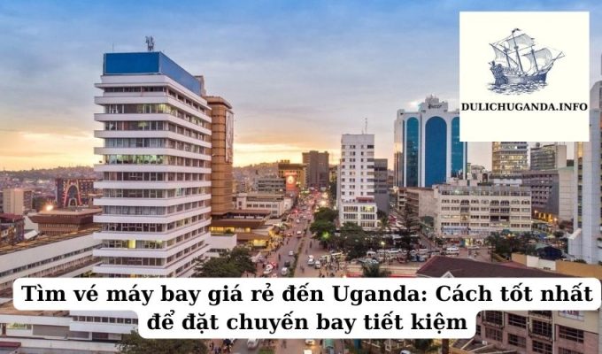 Tìm vé máy bay giá rẻ đến Uganda: Cách tốt nhất để đặt chuyến bay tiết kiệm