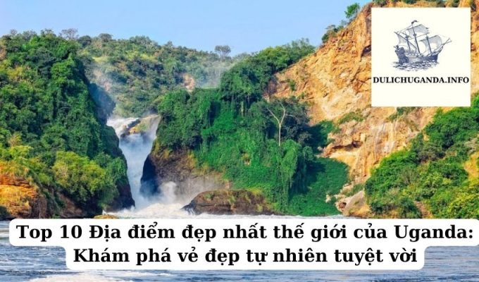 Top 10 Địa điểm đẹp nhất thế giới của Uganda: Khám phá vẻ đẹp tự nhiên tuyệt vời