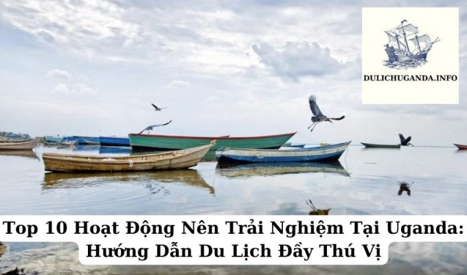 Top 10 Hoạt Động Nên Trải Nghiệm Tại Uganda: Hướng Dẫn Du Lịch Đầy Thú Vị