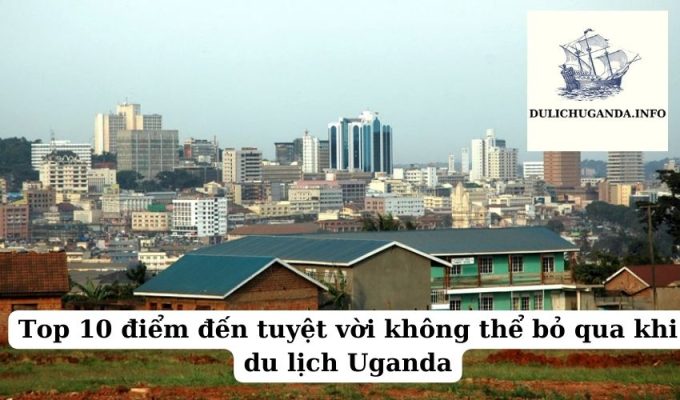 Top 10 điểm đến tuyệt vời không thể bỏ qua khi du lịch Uganda