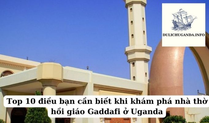 Top 10 điều bạn cần biết khi khám phá nhà thờ hồi giáo Gaddafi ở Uganda