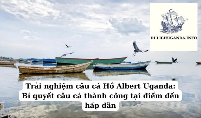 Trải nghiệm câu cá Hồ Albert Uganda: Bí quyết câu cá thành công tại điểm đến hấp dẫn